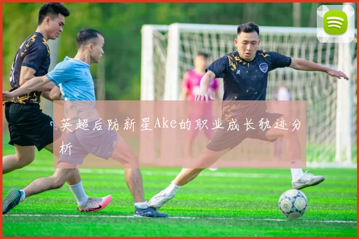 英超后防新星Ake的职业成长轨迹分析