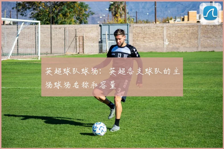 英超球队球场：英超各支球队的主场球场名称和容量