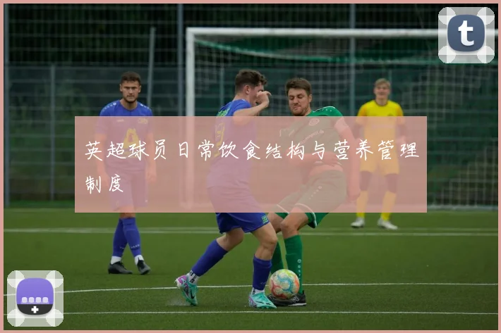 英超球员日常饮食结构与营养管理制度