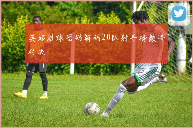 英超进球密码解码20队射手榜巅峰对决