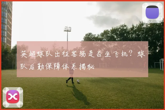 英超球队出征客场是否坐飞机？球队后勤保障体系揭秘