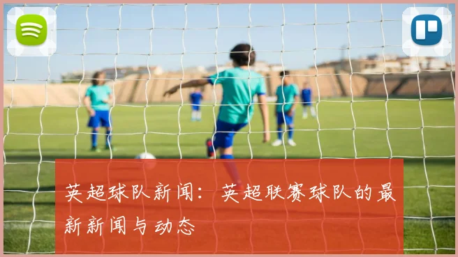 英超球队新闻：英超联赛球队的最新新闻与动态